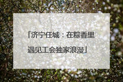 济宁任城：在粽香里遇见工会独家浪漫