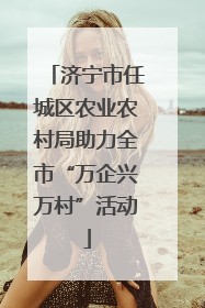 济宁市任城区农业农村局助力全市“万企兴万村”活动