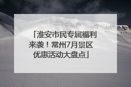 淮安市民专属福利来袭！常州7月景区优惠活动大盘点