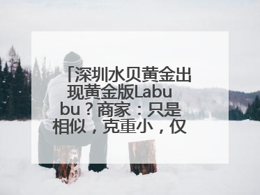 深圳水贝黄金出现黄金版Labubu？商家：只是相似，克重小，仅需几百元
