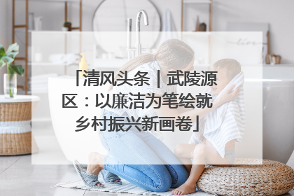 清风头条｜武陵源区：以廉洁为笔绘就乡村振兴新画卷