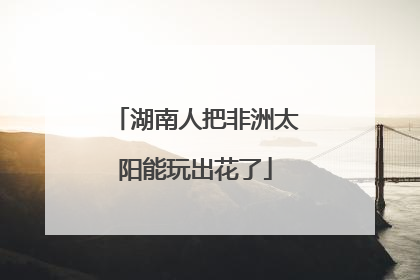 湖南人把非洲太阳能玩出花了