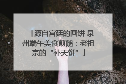 源自宫廷的圆饼 泉州端午美食煎䭔：老祖宗的“补天饼”