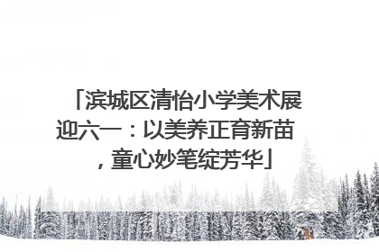 滨城区清怡小学美术展迎六一：以美养正育新苗，童心妙笔绽芳华