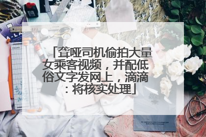 聋哑司机偷拍大量女乘客视频，并配低俗文字发网上，滴滴：将核实处理