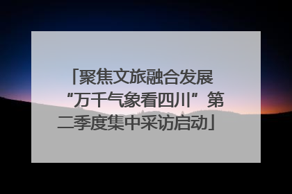 聚焦文旅融合发展 “万千气象看四川”第二季度集中采访启动