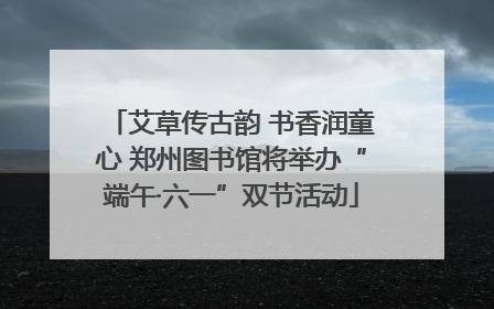 艾草传古韵 书香润童心 郑州图书馆将举办“端午·六一”双节活动