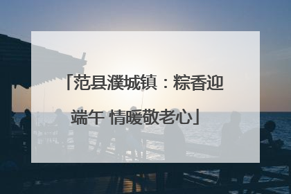 范县濮城镇：粽香迎端午 情暖敬老心