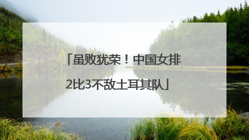 虽败犹荣！中国女排2比3不敌土耳其队