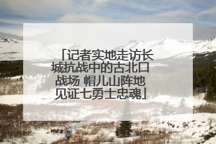 记者实地走访长城抗战中的古北口战场 帽儿山阵地见证七勇士忠魂