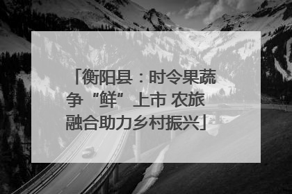 衡阳县：时令果蔬争“鲜”上市 农旅融合助力乡村振兴
