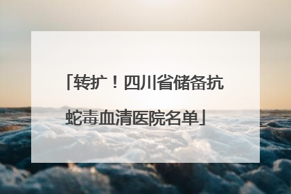 转扩！四川省储备抗蛇毒血清医院名单