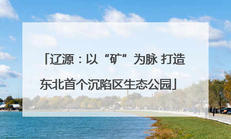 辽源：以“矿”为脉 打造东北首个沉陷区生态公园
