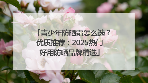 青少年防晒霜怎么选？优质推荐：2025热门好用防晒品牌精选