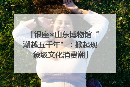 银座×山东博物馆“潮越五千年”：掀起现象级文化消费潮