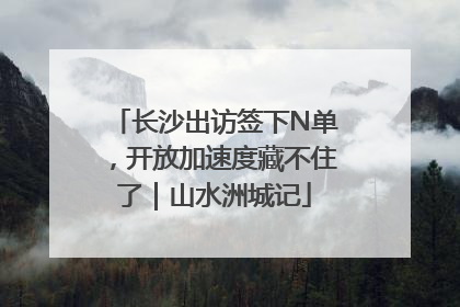 长沙出访签下N单，开放加速度藏不住了｜山水洲城记