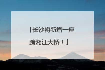 长沙将新增一座跨湘江大桥！