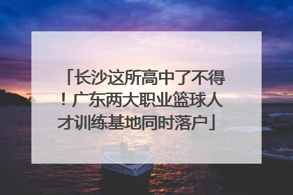 长沙这所高中了不得！广东两大职业篮球人才训练基地同时落户