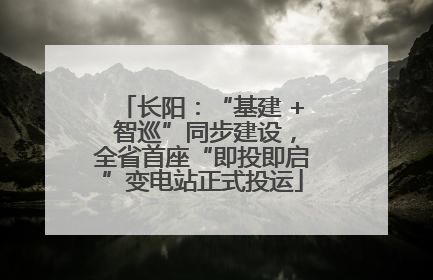 长阳：“基建 + 智巡”同步建设，全省首座“即投即启”变电站正式投运