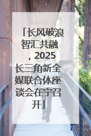 长风破浪 智汇共融，2025长三角新全媒联合体座谈会在宁召开
