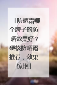 防晒霜哪个牌子的防晒效果好？硬核防晒霜推荐，效果惊艳