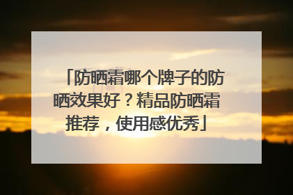 防晒霜哪个牌子的防晒效果好？精品防晒霜推荐，使用感优秀