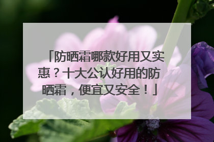 防晒霜哪款好用又实惠？十大公认好用的防晒霜，便宜又安全！