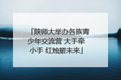 陕师大举办各族青少年交流营 大手牵小手 红烛耀未来