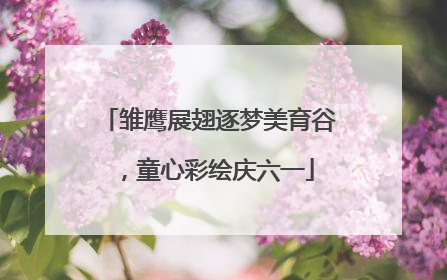 雏鹰展翅逐梦美育谷，童心彩绘庆六一