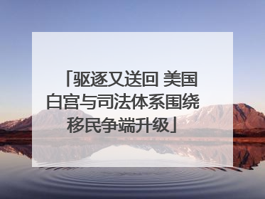 驱逐又送回 美国白宫与司法体系围绕移民争端升级