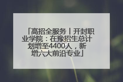 高招全服务丨开封职业学院：在豫招生总计划增至4400人，新增六大前沿专业