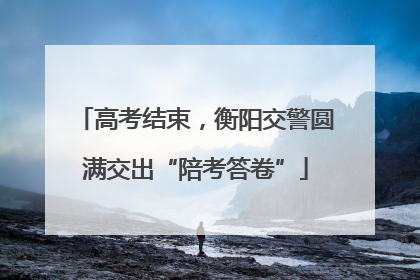 高考结束，衡阳交警圆满交出“陪考答卷”