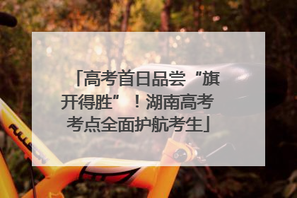 高考首日品尝“旗开得胜”！湖南高考考点全面护航考生