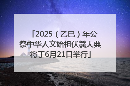 2025（乙巳）年公祭中华人文始祖伏羲大典将于6月21日举行