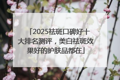 2025祛斑口碑好十大排名测评，美白祛斑效果好的护肤品都在