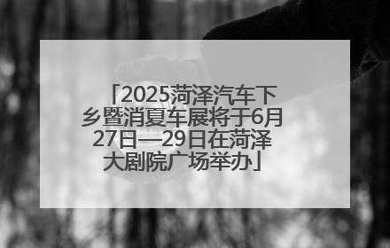 2025菏泽汽车下乡暨消夏车展将于6月27日—29日在菏泽大剧院广场举办