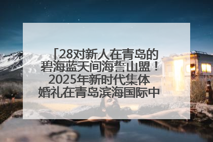 28对新人在青岛的碧海蓝天间海誓山盟！2025年新时代集体婚礼在青岛滨海国际中心文明实践广场举行