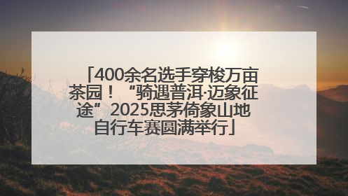400余名选手穿梭万亩茶园！“骑遇普洱·迈象征途”2025思茅倚象山地自行车赛圆满举行